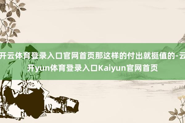 开云体育登录入口官网首页那这样的付出就挺值的-云开yun体育登录入口Kaiyun官网首页