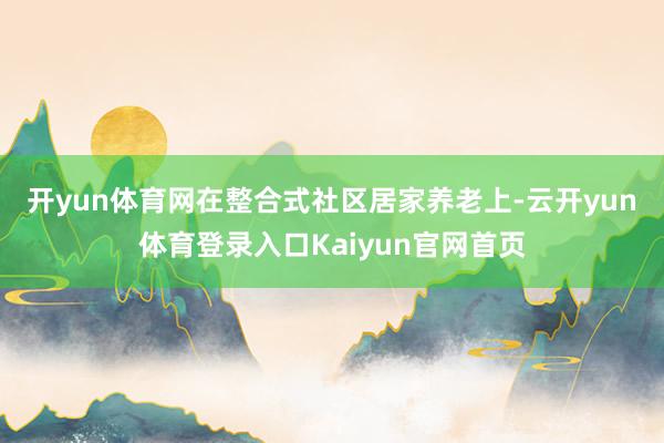 开yun体育网　　在整合式社区居家养老上-云开yun体育登录入口Kaiyun官网首页