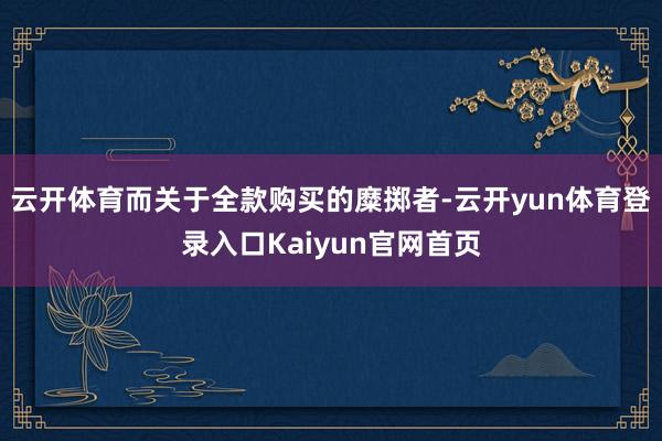 云开体育而关于全款购买的糜掷者-云开yun体育登录入口Kaiyun官网首页