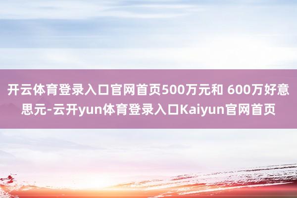 开云体育登录入口官网首页500万元和 600万好意思元-云开yun体育登录入口Kaiyun官网首页