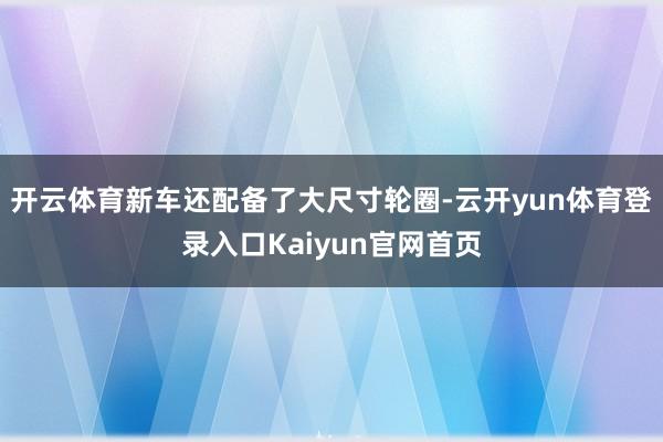 开云体育新车还配备了大尺寸轮圈-云开yun体育登录入口Kaiyun官网首页