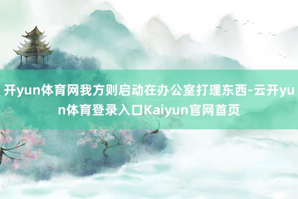 开yun体育网我方则启动在办公室打理东西-云开yun体育登录入口Kaiyun官网首页