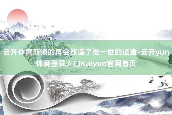 云开体育斯须的再会改造了他一世的运道-云开yun体育登录入口Kaiyun官网首页