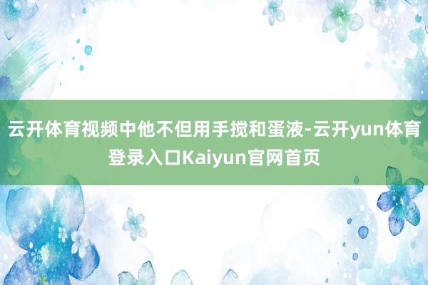 云开体育视频中他不但用手搅和蛋液-云开yun体育登录入口Kaiyun官网首页