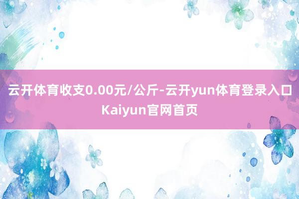 云开体育收支0.00元/公斤-云开yun体育登录入口Kaiyun官网首页