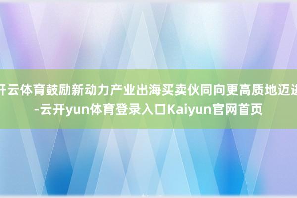 开云体育鼓励新动力产业出海买卖伙同向更高质地迈进-云开yun体育登录入口Kaiyun官网首页