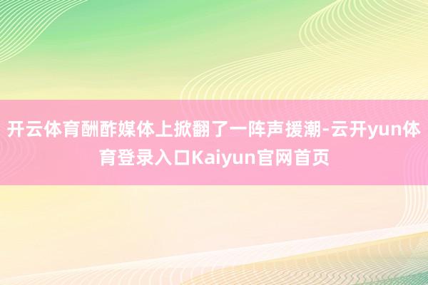 开云体育酬酢媒体上掀翻了一阵声援潮-云开yun体育登录入口Kaiyun官网首页