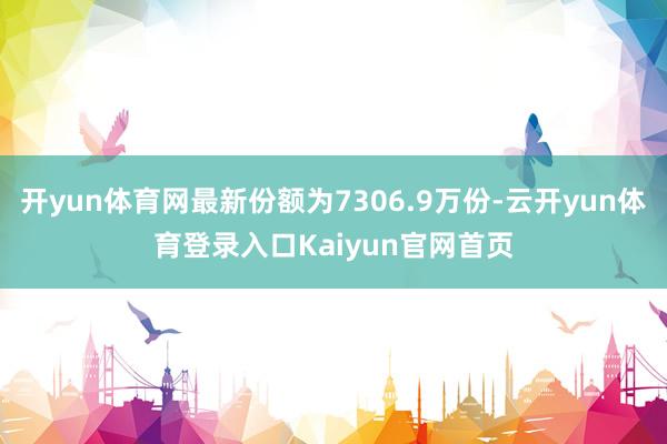 开yun体育网最新份额为7306.9万份-云开yun体育登录入口Kaiyun官网首页