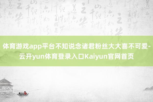 体育游戏app平台不知说念诸君粉丝大大喜不可爱-云开yun体育登录入口Kaiyun官网首页