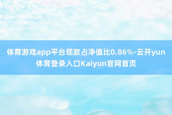 体育游戏app平台现款占净值比0.86%-云开yun体育登录入口Kaiyun官网首页