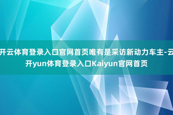 开云体育登录入口官网首页唯有是采访新动力车主-云开yun体育登录入口Kaiyun官网首页