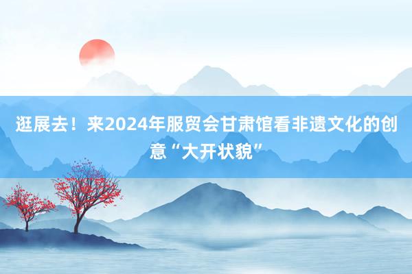 逛展去！来2024年服贸会甘肃馆看非遗文化的创意“大开状貌”