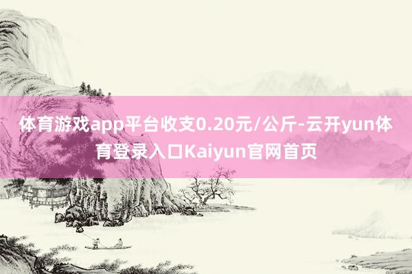 体育游戏app平台收支0.20元/公斤-云开yun体育登录入口Kaiyun官网首页