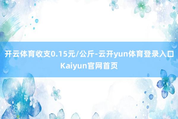 开云体育收支0.15元/公斤-云开yun体育登录入口Kaiyun官网首页