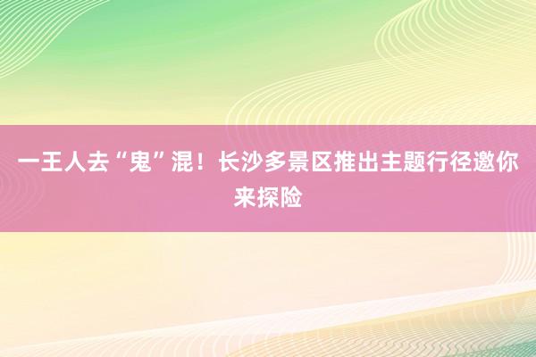 一王人去“鬼”混！长沙多景区推出主题行径邀你来探险